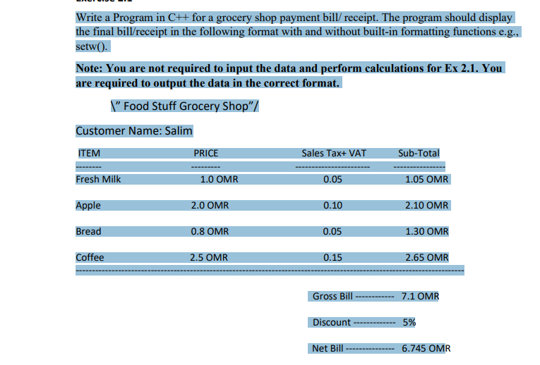 Write a Program in C++ for a grocery shop payment bill/ receipt. The program should display
the final bill/receipt in the following format with and without built-in formatting functions e.g.,
setw().
Note: You are not required to input the data and perform calculations for Ex 2.1. You
are required to output the data in the correct format.
\" Food Stuff Grocery Shop"/
Customer Name: Salim
ITEM
PRICE
Sales Tax+ VAT
Sub-Total
Fresh Milk
1.0 OMR
0.05
1.05 OMR
Apple
2.0 OMR
0.10
2.10 OMR
Bread
0.8 OMR
0.05
1.30 OMR
Coffee
2.5 OMR
0.15
2.65 OMR
Gross Bill
7.1 OMR
Discount -
--------- 5%
Net Bill
6.745 OMR
