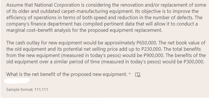 Assume that National Corporation is considering the renovation and/or replacement of some
of its older and outdated carpet-manufacturing equipment. Its objective is to improve the
efficiency of operations in terms of both speed and reduction in the number of defects. The
company's finance department has compiled pertinent data that will allow it to conduct a
marginal cost-benefit analysis for the proposed equipment replacement.
The cash outlay for new equipment would be approximately P650,000. The net book value of
the old equipment and its potential net selling price add up to P230,000. The total benefits
from the new equipment (measured in today's pesos) would be P900,000. The benefits of the
old equipment over a similar period of time (measured in today's pesos) would be P300,000.
What is the net benefit of the proposed new equipment. *
Sample format: 111,111
