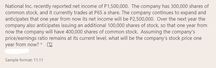 National Inc. recently reported net income of P1,500,000. The company has 300,000 shares of
common stock, and it currently trades at P65 a share. The company continues to expand and
anticipates that one year from now its net income will be P2,500,000. Over the next year the
company also anticipates issuing an additional 100,000 shares of stock, so that one year from
now the company will have 400,000 shares of common stock. Assuming the company's
price/earnings ratio remains at its current level, what will be the company's stock price one
year from now? *
Sample format: 11.11
