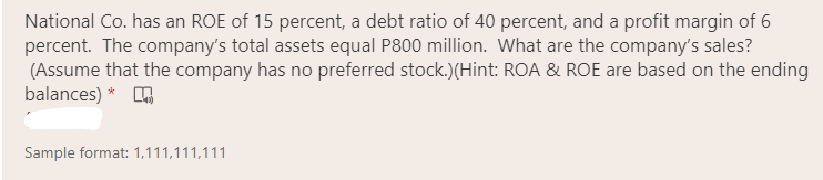 National Co. has an ROE of 15 percent, a debt ratio of 40 percent, and a profit margin of 6
percent. The company's total assets equal P800 million. What are the company's sales?
(Assume that the company has no preferred stock.)(Hint: ROA & ROE are based on the ending
balances) *
Sample format: 1,111,111,111

