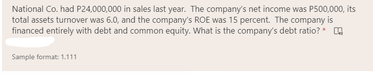 National Co. had P24,000,000 in sales last year. The company's net income was P500,000, its
total assets turnover was 6.0, and the company's ROE was 15 percent. The company is
financed entirely with debt and common equity. What is the company's debt ratio? *
Sample format: 1.111
