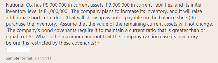 National Co. has P5,000,000 in current assets, P3,000,000 in current liabilities, and its initial
inventory level is P1,000,000. The company plans to increase its inventory, and it will raise
additional short-term debt (that will show up as notes payable on the balance sheet) to
purchase the inventory. Assume that the value of the remaining current assets will not change.
The company's bond covenants require it to maintain a current ratio that is greater than or
equal to 1.5. What is the maximum amount that the company can increase its inventory
before it is restricted by these covenants? *
Sample format: 1,111,111
