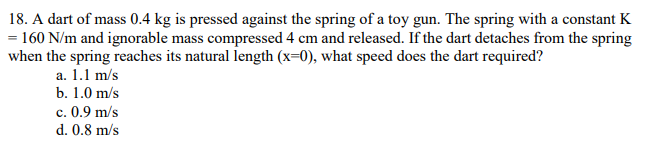 18. A dart of mass 0.4 kg is pressed against the spring of a toy gun. The spring with a constant K
= 160 N/m and ignorable mass compressed 4 cm and released. If the dart detaches from the spring
when the spring reaches its natural length (x=0), what speed does the dart required?
a. 1.1 m/s
b. 1.0 m/s
c. 0.9 m/s
d. 0.8 m/s
