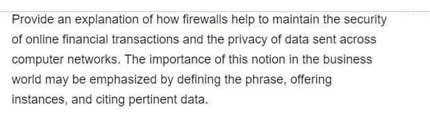 Provide an explanation of how firewalls help to maintain the security
of online financial transactions and the privacy of data sent across
computer networks. The importance of this notion in the business
world may be emphasized by defining the phrase, offering
instances, and citing pertinent data.