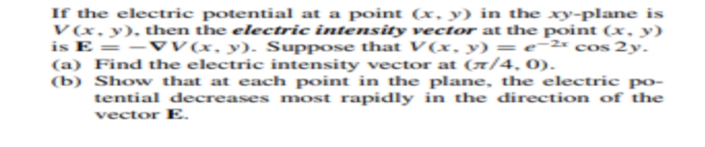 If the electric potential at a point (x, y) in the xy-plane is
V(x, y), then the electric intensity vector at the point (x, y)
is E = – vV(x, y). Suppose that V(x, y) = e¯2x cos 2y.
(a) Find the electric intensity vector at (x/4, 0).
(b) Show that at each point in the plane, the electric po-
tential decreases most rapidly in the direction of the
vector E.
