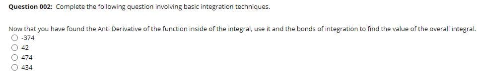 Question 002: Complete the following question involving basic integration techniques.
Now that you have found the Anti Derivative of the function inside of the integral, use it and the bonds of integration to find the value of the overall integral.
O -374
O 42
O 474
O 434
