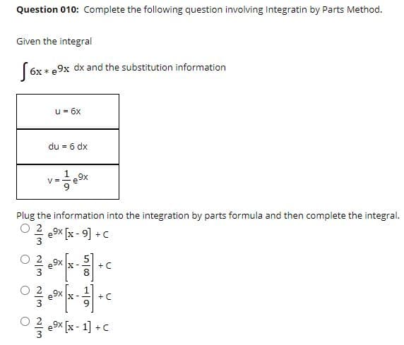 Question 010: Complete the following question involving Integratin by Parts Method.
Given the integral
6x * e9x dx and the substitution information
u= 6x
du = 6 dx
V=
Plug the information into the integration by parts formula and then complete the integral.
O 2
e9x [x - 9] + C
X-
+ C
+ C
e9x [x - 1] +C
