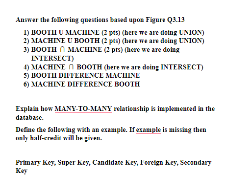 Answer the following questions based upon Figure Q3.13
1) BOOTH U MACHINE (2 pts) (here we are doing UNION)
2) MACHINE U BOOTH (2 pts) (here we are doing UNION)
3) BOOTH N MACHINE (2 pts) (here we are doing
INTERSECT)
4) MACHINE N BOOTH (here we are doing INTERSECT)
5) BOOTH DIFFERENCE MACHINE
6) MACHINE DIFFERENCE BOOTH
Explain how MANY-TO-MANY relationship is implemented in the
database.
Define the following with an example. If example is missing then
only half-credit will be given.
Primary Key, Super Key, Candidate Key, Foreign Key, Secondary
Key
