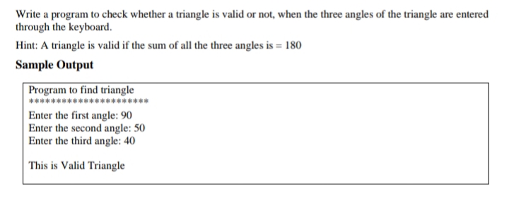 Write a program to check whether a triangle is valid or not, when the three angles of the triangle are entered
through the keyboard.
Hint: A triangle is valid if the sum of all the three angles is = 180
Sample Output
Program to find triangle
Enter the first angle: 90
Enter the second angle: 50
Enter the third angle: 40
This is Valid Triangle
