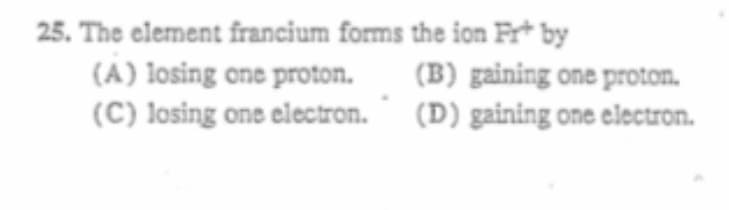 25. The element francium forms the ion Fr* by
(A) losing one proton.
(C) losing one electron.
(B) gaining one proton.
(D) gaining one electron.
