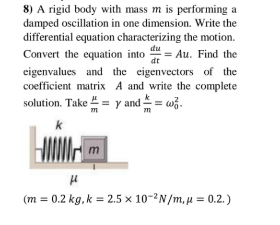 8) A rigid body with mass m is performing a
damped oscillation in one dimension. Write the
differential equation characterizing the motion.
du
Convert the equation into
= Au. Find the
dt
eigenvalues and the eigenvectors of the
A and write the complete
= y and = wž.
coefficient matrix
k
solution. Take 2
m
m
