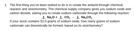 1. The first thing you've been tasked to do is to create the antacid through chemical
reaction and stoichiometry. The chemical supply company gives you sodium oxide and
carbon dioxide, asking you to create sodium carbonate through the following reaction:
1 Na,0 + 1 cO, - 1 Na,Co,
If your stock contains 52.0 grams of sodium oxide, how many grams of sodium
carbonate can theoretically be formed, based on its stoichiometry?
