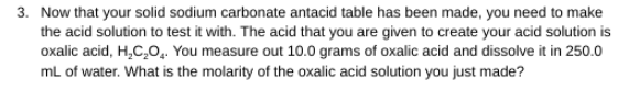 3. Now that your solid sodium carbonate antacid table has been made, you need to make
the acid solution to test it with. The acid that you are given to create your acid solution is
oxalic acid, H,C,O.. You measure out 10.0 grams of oxalic acid and dissolve it in 250.0
mL of water. What is the molarity of the oxalic acid solution you just made?
