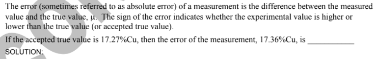 The error (sometimes referred to as absolute error) of a measurement is the difference between the measured
value and the true value, µ. The sign of the error indicates whether the experimental value is higher or
lower than the true value (or accepted true value).
If the accepted true value is 17.27%Cu, then the error of the measurement, 17.36%Cu, is
SOLUTION:
