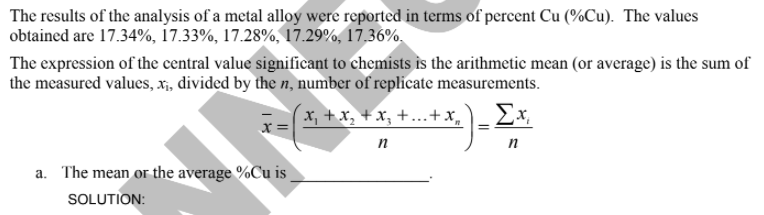 The results of the analysis of a metal alloy were reported in terms of percent Cu (%Cu). The values
obtained are 17.34%, 17.33%, 17.28%, 17.29%, 17.36%.
The expression of the central value significant to chemists is the arithmetic mean (or average) is the sum of
the measured values, x;, divided by the n, number of replicate measurements.
x, +x, + x, +...+:
Ex
n
a. The mean or the average %Cu is
SOLUTION:
