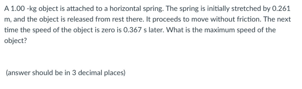 A 1.00 -kg object is attached to a horizontal spring. The spring is initially stretched by 0.261
m, and the object is released from rest there. It proceeds to move without friction. The next
time the speed of the object is zero is 0.367 s later. What is the maximum speed of the
object?
(answer should be in 3 decimal places)
