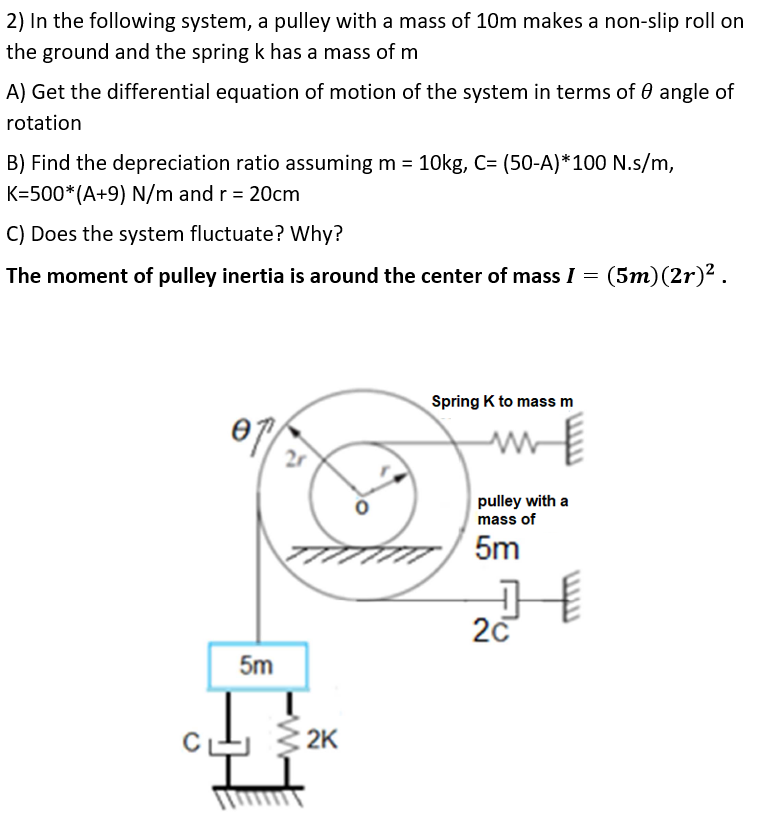 2) In the following system, a pulley with a mass of 10m makes a non-slip roll on
the ground and the spring k has a mass of m
A) Get the differential equation of motion of the system in terms of 0 angle of
rotation
B) Find the depreciation ratio assuming m = 10kg, C= (50-A)*100 N.s/m,
K=500*(A+9) N/m and r = 20cm
C) Does the system fluctuate? Why?
The moment of pulley inertia is around the center of mass I = (5m)(2r)² .
Spring K to mass m
2r
pulley with a
mass of
5m
20
5m
2K

