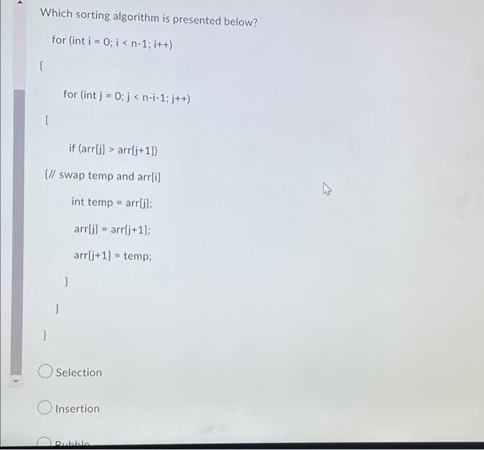 Which sorting algorithm is presented below?
for (int i = 0; i < n-1; i++)
{
for (int j = 0; j < n-i-1; j++)
if (arrlj) > arrlj+1])
{// swap temp and arr[i]
int temp arrlj):
%3D
arrlj) = arrlj+1];
arrlj+1] = temp;
%3!
}
Selection
Insertion
Rubble
