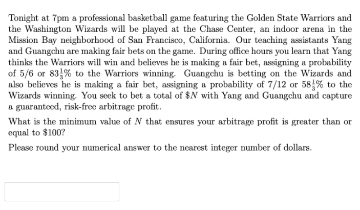 Tonight at 7pm a professional basketball game featuring the Golden State Warriors and
the Washington Wizards will be played at the Chase Center, an indoor arena in the
Mission Bay neighborhood of San Francisco, California. Our teaching assistants Yang
and Guangchu are making fair bets on the game. During office hours you learn that Yang
thinks the Warriors will win and believes he is making a fair bet, assigning a probability
of 5/6 or 83% to the Warriors winning. Guangchu is betting on the Wizards and
also believes he is making a fair bet, assigning a probability of 7/12 or 58% to the
Wizards winning. You seek to bet a total of $N with Yang and Guangchu and capture
a guaranteed, risk-free arbitrage profit.
What is the minimum value of N that ensures your arbitrage profit is greater than or
equal to $100?
Please round your numerical answer to the nearest integer number of dollars.
