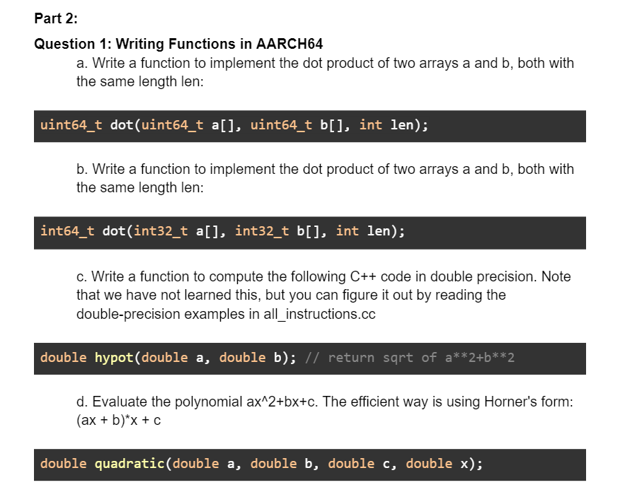 Part 2:
Question 1: Writing Functions in AARCH64
a. Write a function to implement the dot product of two arrays a and b, both with
the same length len:
uint64_t dot(uint64_t a[], uint64_t b[], int len);
b. Write a function to implement the dot product of two arrays a and b, both with
the same length len:
int64_t dot(int32_t a[], int32_t b[], int len);
c. Write a function to compute the following C++ code in double precision. Note
that we have not learned this, but you can figure it out by reading the
double-precision examples in all_instructions.cc
double hypot(double a, double b); // return sqrt of a**2+b**2
d. Evaluate the polynomial ax^2+bx+c. The efficient way is using Horner's form:
(ax + b)*x + c
double quadratic(double a, double b, double c, double x);
