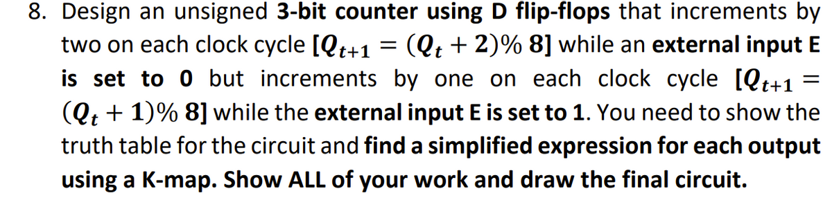 8. Design an unsigned 3-bit counter using D flip-flops that increments by
two on each clock cycle [Qt+1 = (Q; + 2)% 8] while an external input E
is set to 0 but increments by one on each clock cycle [Qt+1
(Qt + 1)% 8] while the external input E is set to 1. You need to show the
truth table for the circuit and find a simplified expression for each output
using a K-map. Show ALL of your work and draw the final circuit.
