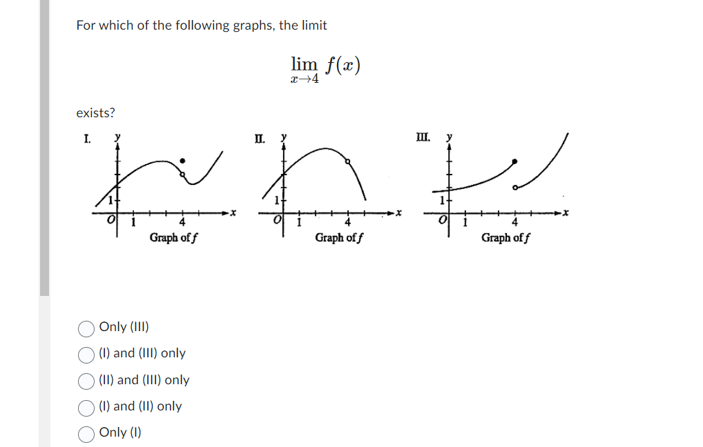 For which of the following graphs, the limit
exists?
I.
~nk
Graph of f
Graph of f
Only (III)
(1) and (III) only
(II) and (III) only
(I) and (II) only
Only (1)
lim f(x)
x→4
II.
III. y
Graph of f