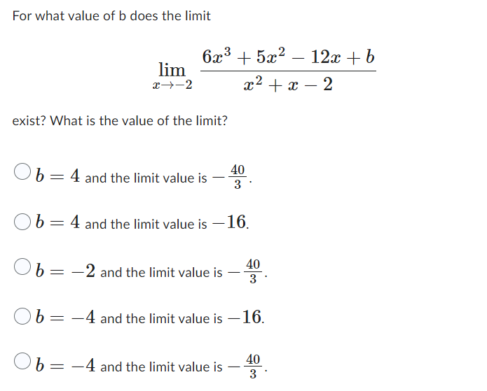 For what value of b does the limit
b
exist? What is the value of the limit?
b
b
b
b
=
=
=
=
lim
x →→2
=
6x³ + 5x²
4 and the limit value is
+5x² − 12x + b
2
x² + x
-2 and the limit value is
4 and the limit value is -16.
40
3
-4 and the limit value is
40
3
-4 and the limit value is -16.
40
3