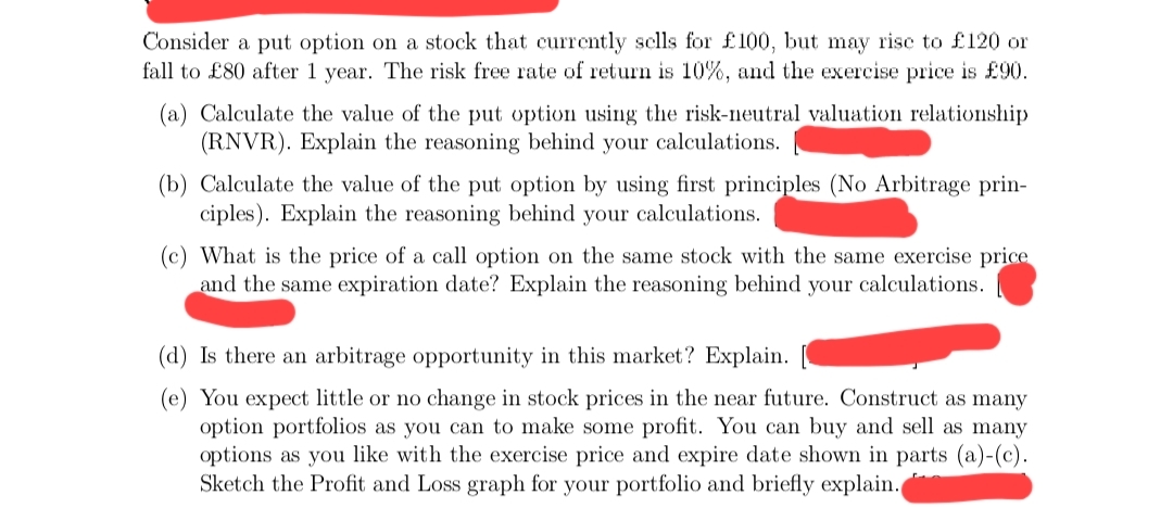 Consider a put option on a stock that currently sells for £100, but may rise to £120 or
fall to £80 after 1 year. The risk free rate of return is 10%, and the exercise price is £90.
(a) Calculate the value of the put option using the risk-neutral valuation relationship
(RNVR). Explain the reasoning behind your calculations.
(b) Calculate the value of the put option by using first principles (No Arbitrage prin-
ciples). Explain the reasoning behind your calculations.
(c) What is the price of a call option on the same stock with the same exercise price
and the same expiration date? Explain the reasoning behind your calculations.
(d) Is there an arbitrage opportunity in this market? Explain.
(e) You expect little or no change in stock prices in the near future. Construct as many
option portfolios as you can to make some profit. You can buy and sell as many
options as you like with the exercise price and expire date shown in parts (a)-(c).
Sketch the Profit and Loss graph for your portfolio and briefly explain.
