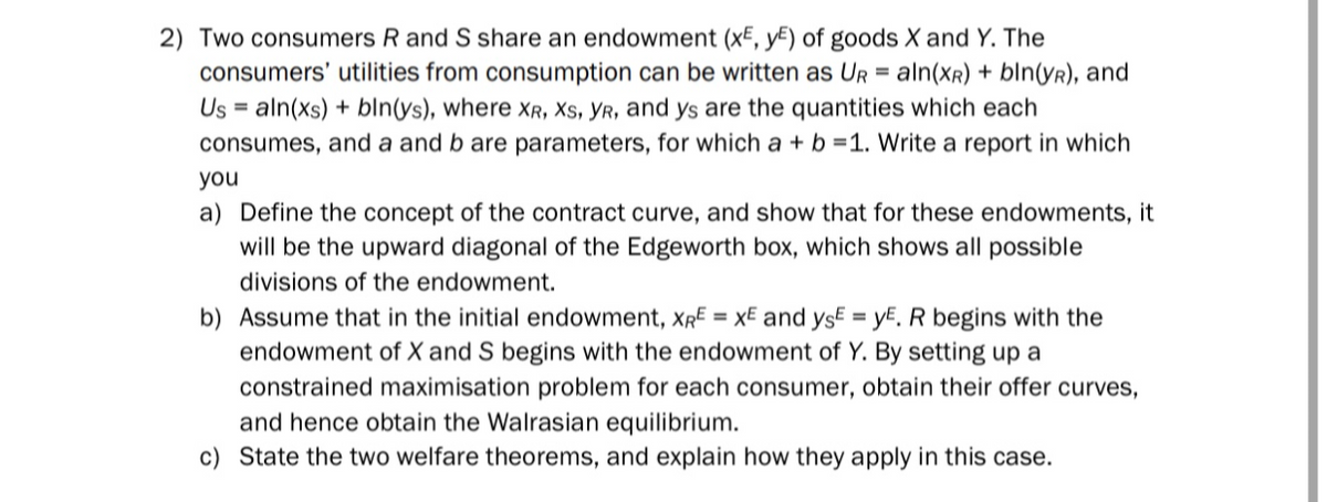 2) Two consumers R and S share an endowment (x, y) of goods X and Y. The
consumers' utilities from consumption can be written as UR = aln(XR) + bln(YR), and
Us=aln(xs) + bln(ys), where XR, XS, YR, and ys are the quantities which each
consumes, and a and b are parameters, for which a + b =1. Write a report in which
you
a) Define the concept of the contract curve, and show that for these endowments, it
will be the upward diagonal of the Edgeworth box, which shows all possible
divisions of the endowment.
b) Assume that in the initial endowment, XRE = XE and ysE=yE. R begins with the
endowment of X and S begins with the endowment of Y. By setting up a
constrained maximisation problem for each consumer, obtain their offer curves,
and hence obtain the Walrasian equilibrium.
c) State the two welfare theorems, and explain how they apply in this case.