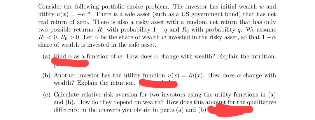 Consider the following portfolio choice problem. The investor has initial wealth w and
utility u(x) = -e-ª. There is a safe asset (such as a US government bond) that has net
real return of zero. There is also a risky asset with a random net return that has only
two possible returns, R1 with probability 1 - q and Ro with probability q. We assume
R1 < 0, Ro > 0. Let a be the share of wealth w invested in the risky asset, so that 1 – a
share of wealth is invested in the safe asset.
(a) Find a as a function of w. How does a change with wealth? Explain the intuition.
(b) Another investor has the utility function u(x) =
wealth? Explain the intuition.
In(x). How does a change with
(c) Calculate relative risk aversion for two investors using the utility functions in (a)
and (b). How do they depend on wealth? How does this account for the qualitative
difference in the answers youu obtain in parts (a) and (b)!
