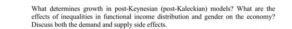 What determines growth in post-Keynesian (post-Kaleckian) models? What are the
effects of inequalities in functional income distribution and gender on the economy?
Discuss both the demand and supply side effects.
