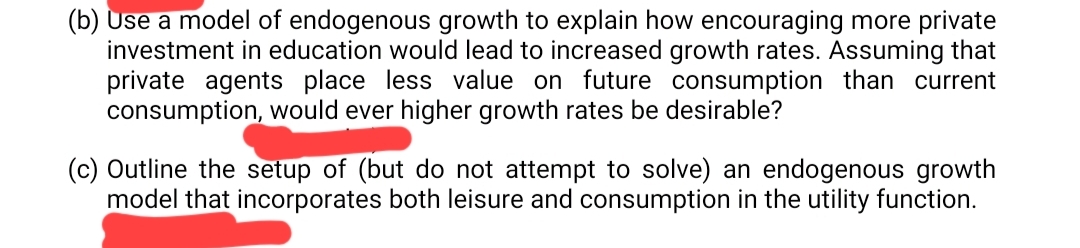 (b) Use a model of endogenous growth to explain how encouraging more private
investment in education would lead to increased growth rates. Assuming that
private agents place less value on future consumption than current
consumption, would ever higher growth rates be desirable?
(c) Outline the setup of (but do not attempt to solve) an endogenous growth
model that incorporates both leisure and consumption in the utility function.
