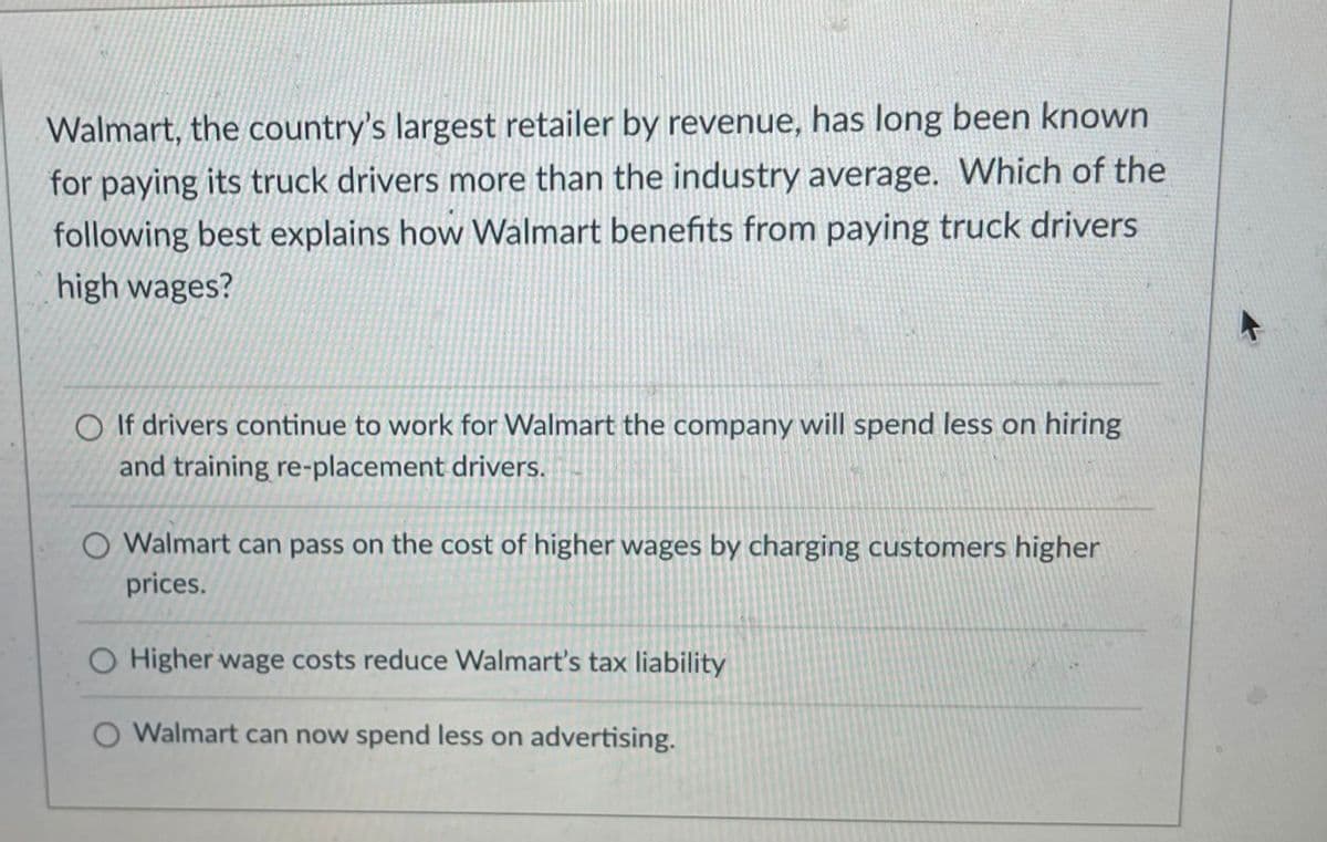 Walmart, the country's largest retailer by revenue, has long been known
for paying its truck drivers more than the industry average. Which of the
following best explains how Walmart benefits from paying truck drivers
high wages?
O If drivers continue to work for Walmart the company will spend less on hiring
and training re-placement drivers.
O Walmart can pass on the cost of higher wages by charging customers higher
prices.
O Higher wage costs reduce Walmart's tax liability
O Walmart can now spend less on advertising.
