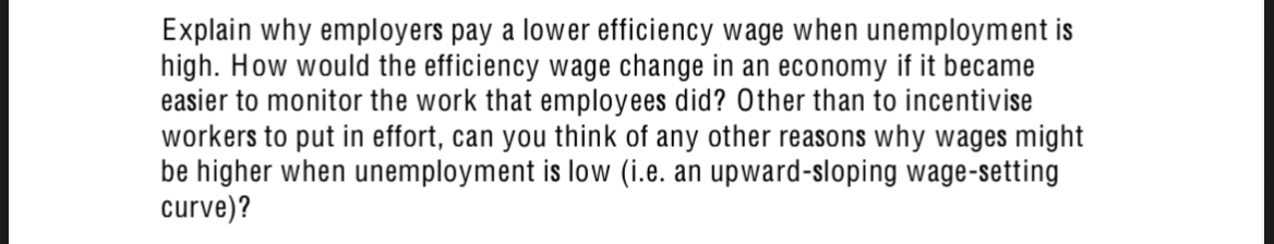 Explain why employers pay a lower efficiency wage when unemployment is
high. How would the efficiency wage change in an economy if it became
easier to monitor the work that employees did? Other than to incentivise
workers to put in effort, can you think of any other reasons why wages might
be higher when unemployment is low (i.e. an upward-sloping wage-setting
curve)?
