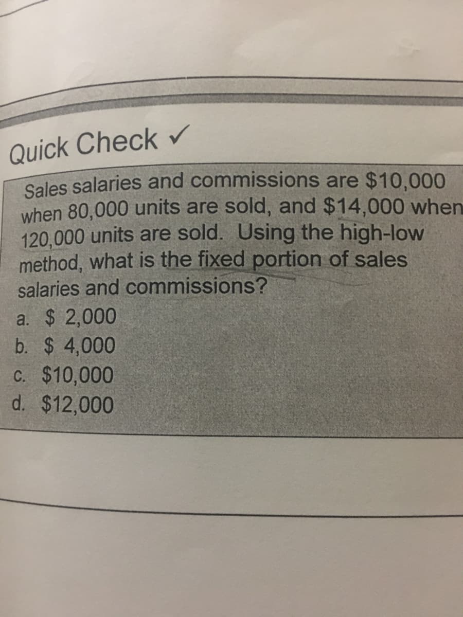 Quick Check r
Sales salaries and commissions are $10,000
when 80,000 units are sold, and $14,000 when
120,000 units are sold. Using the high-low
method, what is the fixed portion of sales
salaries and commissions?
a. $ 2,000
b. $ 4,000
C. $10,000
d. $12,000
