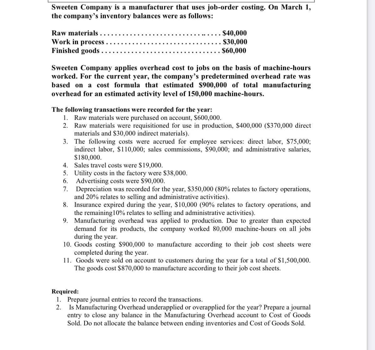 Sweeten Company is a manufacturer that uses job-order costing. On March 1,
the company's inventory balances were as follows:
Raw materials
Work in process . .
Finished goods
$40,000
$30,000
$60,000
Sweeten Company applies overhead cost to jobs on the basis of machine-hours
worked. For the current year, the company's predetermined overhead rate was
based on a cost formula that estimated $900,000 of total manufacturing
overhead for an estimated activity level of 150,000 machine-hours.
The following transactions were recorded for the year:
1. Raw materials were purchased on account, $600,000.
2. Raw materials were requisitioned for use in production, $400,000 ($370,000 direct
materials and $30,000 indirect materials).
3. The following costs were accrued for employee services: direct labor, $75,000;
indirect labor, $110,000; sales commissions, $90,000; and administrative salaries,
$180,000.
4. Sales travel costs were $19,000.
5. Utility costs in the factory were $38,000.
6. Advertising costs were $90,000.
7. Depreciation was recorded for the year, $350,000 (80% relates to factory operations,
and 20% relates to selling and administrative activities).
8. Insurance expired during the year, $10,000 (90% relates to factory operations, and
the remaining10% relates to selling and administrative activities).
9. Manufacturing overhead was applied to production. Due to greater than expected
demand for its products, the company worked 80,000 machine-hours on all jobs
during the year.
10. Goods costing $900,000 to manufacture according to their job cost sheets were
completed during the year.
11. Goods were sold on account to customers during the year for a total of $1,500,000.
The goods cost $870,000 to manufacture according to their job cost sheets.
Required:
1. Prepare journal entries to record the transactions.
2.
Is Manufacturing Overhead underapplied or overapplied for the year? Prepare a journal
entry to close any balance in the Manufacturing Overhead account to Cost of Goods
Sold. Do not allocate the balance between ending inventories and Cost of Goods Sold.
