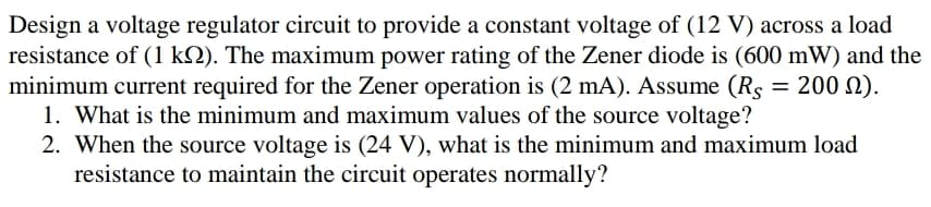 Design a voltage regulator circuit to provide a constant voltage of (12 V) across a load
resistance of (1 k2). The maximum power rating of the Zener diode is (600 mW) and the
minimum current required for the Zener operation is (2 mA). Assume (Rs = 200 N).
1. What is the minimum and maximum values of the source voltage?
2. When the source voltage is (24 V), what is the minimum and maximum load
resistance to maintain the circuit operates normally?
