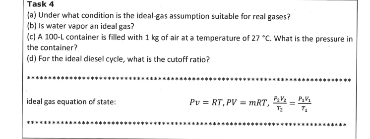 Task 4
(a) Under what condition is the ideal-gas assumption suitable for real gases?
(b) Is water vapor an ideal gas?
(c) A 100-L container is filled with 1 kg of air at a temperature of 27 °C. What is the pressure in
the container?
(d) For the ideal diesel cycle, what is the cutoff ratio?
P2V2 – P1V1
=
T2
T1
ideal gas equation of state:
Pv = RT,PV = mRT,
**
