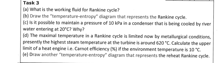 Task 3
(a) What is the working fluid for Rankine cycle?
(b) Draw the "temperature-entropy" diagram that represents the Rankine cycle.
(c) Is it possible to maintain a pressure of 10 kPa in a condenser that is being cooled by river
water entering at 20°C? Why?
(d) The maximal temperature in a Rankine cycle is limited now by metallurgical conditions,
presently the highest steam temperature at the turbine is around 620 °C. Calculate the upper
limit of a heat engine i.e. Carnot efficiency (%) if the environment temperature is 10 °C.
(e) Draw another "temperature-entropy" diagram that represents the reheat Rankine cycle.
