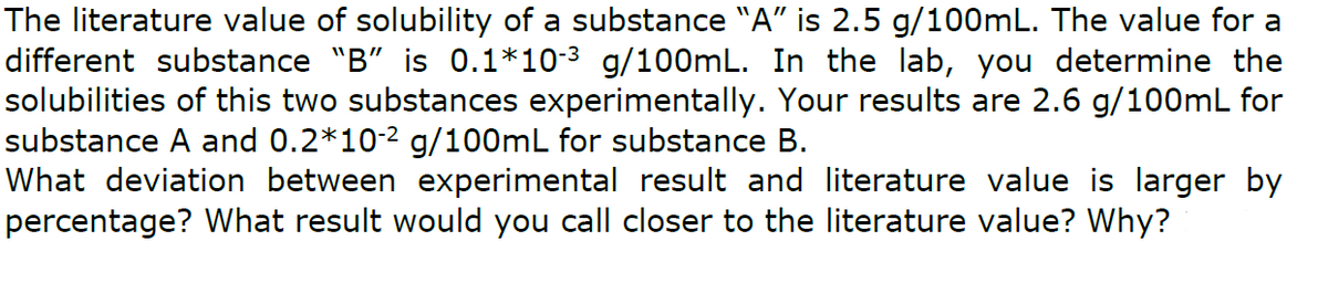 The literature value of solubility of a substance "A" is 2.5 g/100mL. The value for a
different substance "B" is 0.1*10-3 g/100mL. In the lab, you determine the
solubilities of this two substances experimentally. Your results are 2.6 g/100mL for
substance A and 0.2*10-2 g/100mL for substance B.
What deviation between experimental result and literature value is larger by
percentage? What result would you call closer to the literature value? Why?
