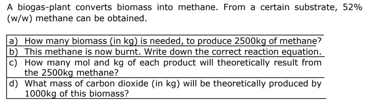 A biogas-plant converts biomass into methane. From a certain substrate, 52%
(w/w) methane can be obtained.
How many biomass (in kg) is needed, to produce 2500kg of methane?
b) This methane is now burnt. Write down the correct reaction equation.
c) How many mol and kg of each product will theoretically result from
the 2500kg methane?
d) What mass of carbon dioxide (in kg) will be theoretically produced by
1000kg of this biomass?

