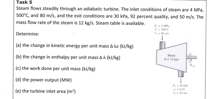 Task 5
Steam flows steadily through an adiabatic turbine. The inlet conditions of steam are 4 MPa,
500°C, and 80 m/s, and the exit conditions are 30 kPa, 92 percent quality, and 50 m/s. The
mass flow rate of the steam is 12 kg/s. Steam table is available.
P,= 4 MPa
T= 500°C
V = 80 m/s
Determine:
(a) the change in kinetic energy per unit mass A ke (kJ/kg)
Steam
(b) the change in enthalpy per unit mass A h (kJ/kg)
i = 12 kg/s
oul
(c) the work done per unit mass (kJ/kg)
(d) the power output (MW)
P:= 30 kPa
X= 0.92
V= 50 m/s
(e) the turbine inlet area (m²)
