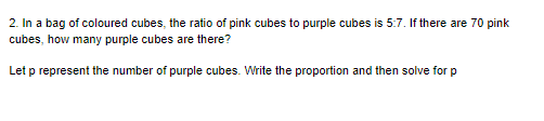 2. In a bag of coloured cubes, the ratio of pink cubes to purple cubes is 5:7. If there are 70 pink
cubes, how many purple cubes are there?
Let p represent the number of purple cubes. Write the proportion and then solve for p
