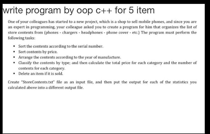 write program by oop c++ for 5 item
One of your colleagues has started to a new project, which is a shop to sell mobile phones, and since you are
an expert in programming, your colleague asked you to create a program for him that organizes the list of
store contents from (phones - chargers- headphones - phone cover - etc.) The program must perform the
following tasks:
• Sort the contents according to the serial number.
• Sort contents by price.
• Arrange the contents according to the year of manufacture.
• Classify the contents by type; and then calculate the total price for each category and the number of
contents for each category.
• Delete an item if it is sold.
Create "StoreContents.txt" file as an input file, and then put the output for each of the statistics you
calculated above into a different output file.
