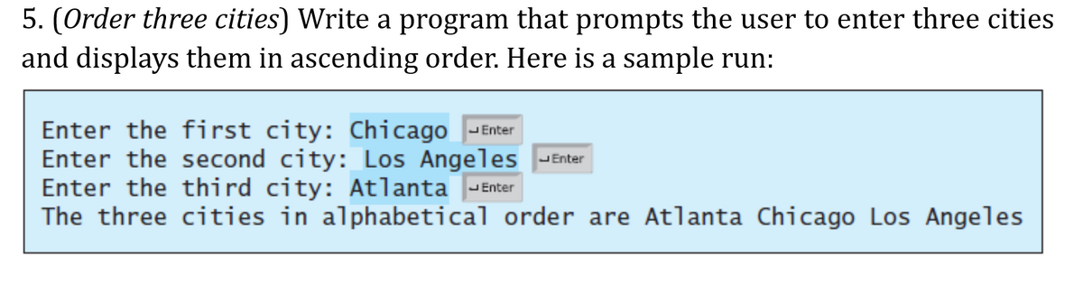 5. (Order three cities) Write a program that prompts the user to enter three cities
and displays them in ascending order. Here is a sample run:
Enter the first city: Chicago -Enter
Enter the second city: Los Angeles JEnter
Enter the third city: Atlanta -Enter
The three cities in alphabetical order are Atlanta Chicago Los Angeles
