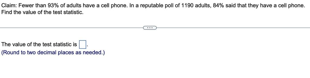 Claim: Fewer than 93% of adults have a cell phone. In a reputable poll of 1190 adults, 84% said that they have a cell phone.
Find the value of the test statistic.
The value of the test statistic is
(Round to two decimal places as needed.)