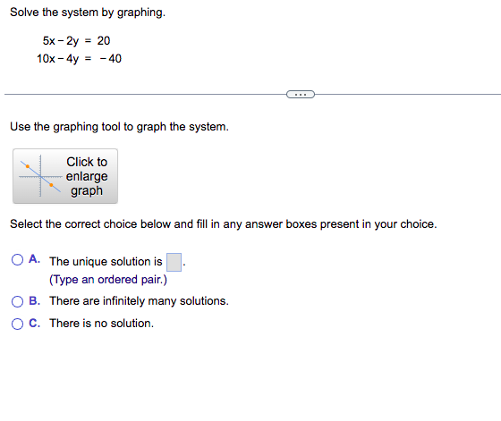 Solve the system by graphing.
5x - 2y = 20
10x - 4y = -40
Use the graphing tool to graph the system.
Click to
enlarge
graph
Select the correct choice below and fill in any answer boxes present in your choice.
O A. The unique solution is
(Type an ordered pair.)
OB. There are infinitely many solutions.
O C. There is no solution.