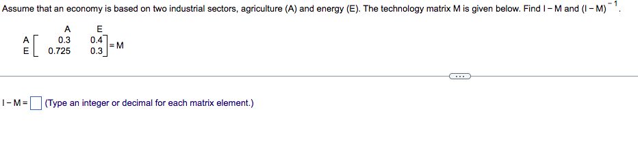Assume that an economy is based on two industrial sectors, agriculture (A) and energy (E). The technology matrix M is given below. Find 1-M and (I-M)-¹.
A
E
0.3
0.4
=M
0.725
0.3
I-M= (Type an integer or decimal for each matrix element.)
AE