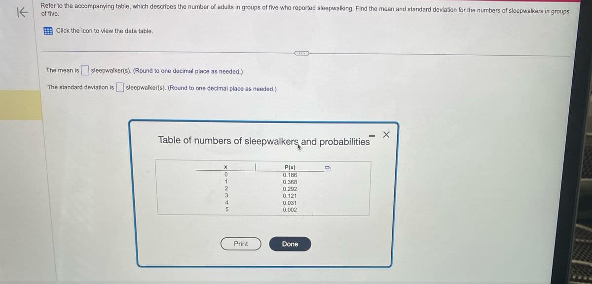 K
Refer to the accompanying table, which describes the number of adults in groups of five who reported sleepwalking. Find the mean and standard deviation for the numbers of sleepwalkers in groups
of five.
Click the icon to view the data table.
The mean is sleepwalker(s). (Round to one decimal place as needed.)
The standard deviation is sleepwalker(s). (Round to one decimal place as needed.)
XO12345
Table of numbers of sleepwalkers and probabilities
0
Print
P(x)
0.186
0.368
0.292
0.121
0.031
0.002
...
Done
—
X