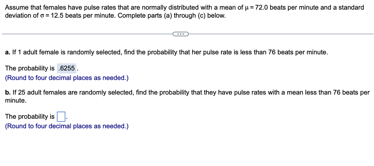 Assume that females have pulse rates that are normally distributed with a mean of µ = 72.0 beats per minute and a standard
deviation of o = 12.5 beats per minute. Complete parts (a) through (c) below.
a. If 1 adult female is randomly selected, find the probability that her pulse rate is less than 76 beats per minute.
The probability is .6255
(Round to four decimal places as needed.)
b. If 25 adult females are randomly selected, find the probability that they have pulse rates with a mean less than 76 beats per
minute.
The probability
(Round to four decimal places as needed.)